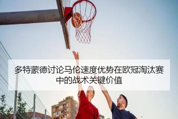 多特蒙德讨论马伦速度优势在欧冠淘汰赛中的战术关键价值