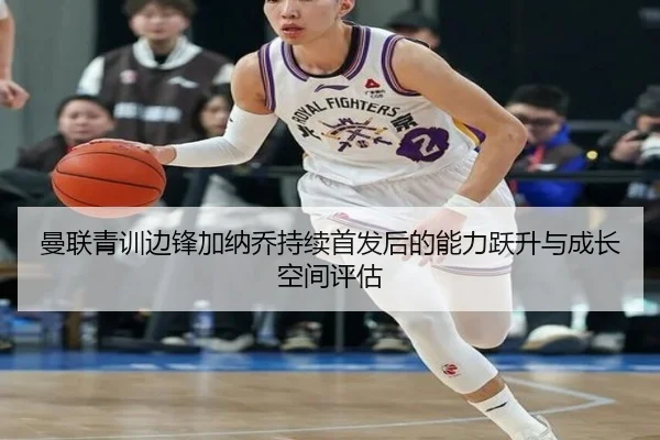 曼联青训边锋加纳乔持续首发后的能力跃升与成长空间评估