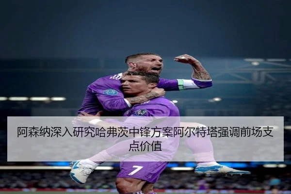 阿森纳深入研究哈弗茨中锋方案阿尔特塔强调前场支点价值